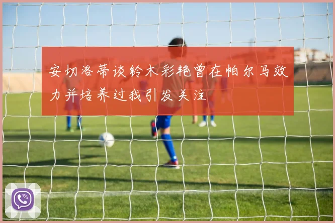 安切洛蒂谈铃木彩艳曾在帕尔马效力并培养过我引发关注