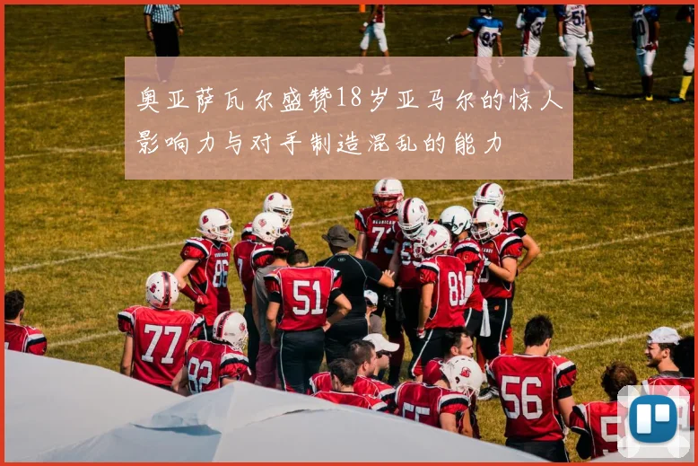 奥亚萨瓦尔盛赞18岁亚马尔的惊人影响力与对手制造混乱的能力