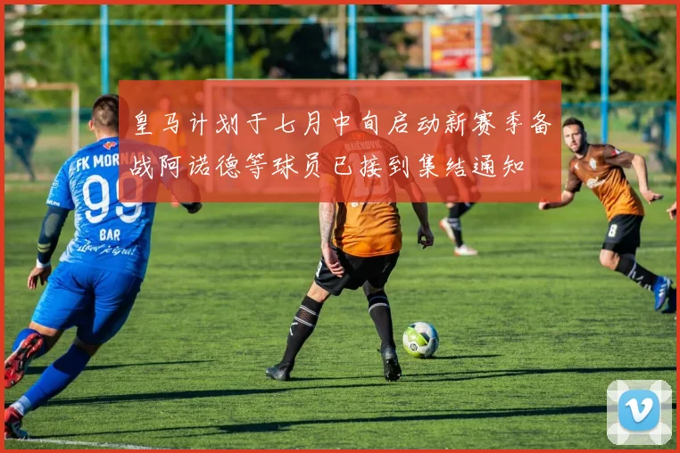 皇马计划于七月中旬启动新赛季备战阿诺德等球员已接到集结通知