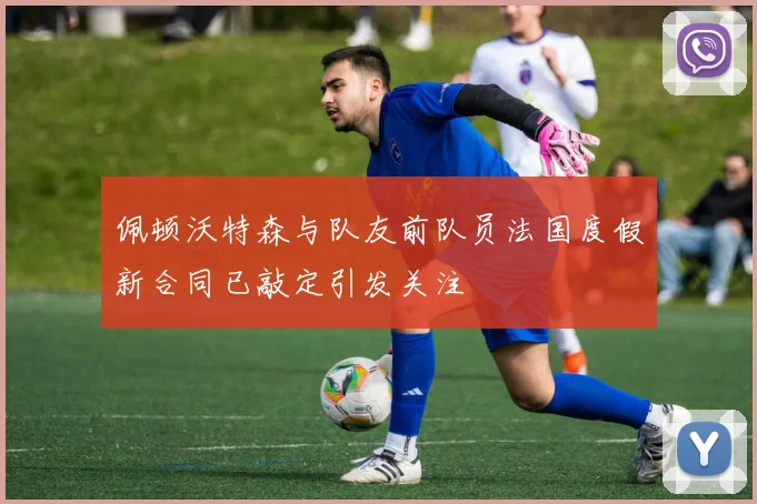 佩顿沃特森与队友前队员法国度假新合同已敲定引发关注