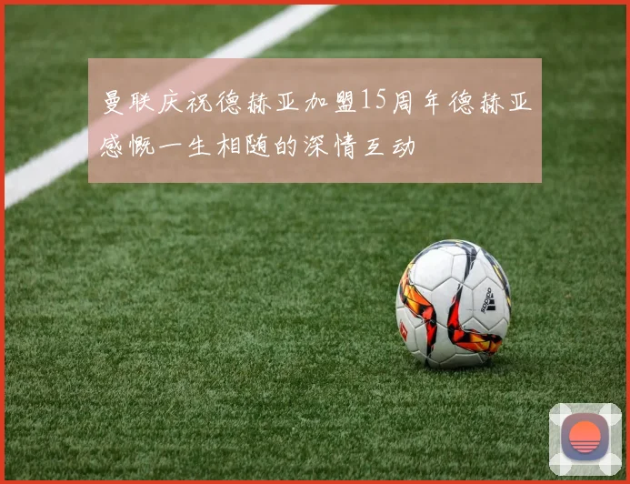 曼联庆祝德赫亚加盟15周年德赫亚感慨一生相随的深情互动