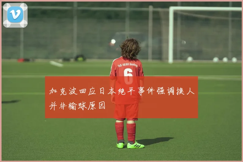 加克波回应日本绝平事件强调换人并非输球原因