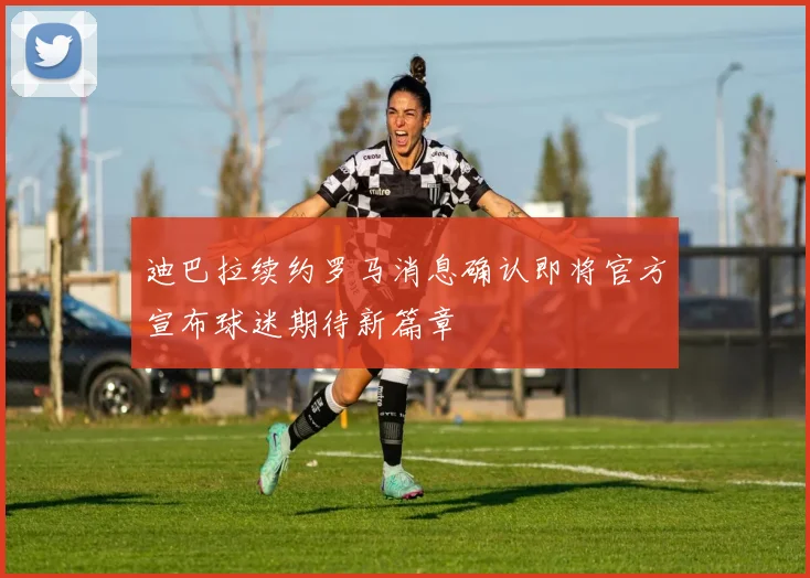迪巴拉续约罗马消息确认即将官方宣布球迷期待新篇章