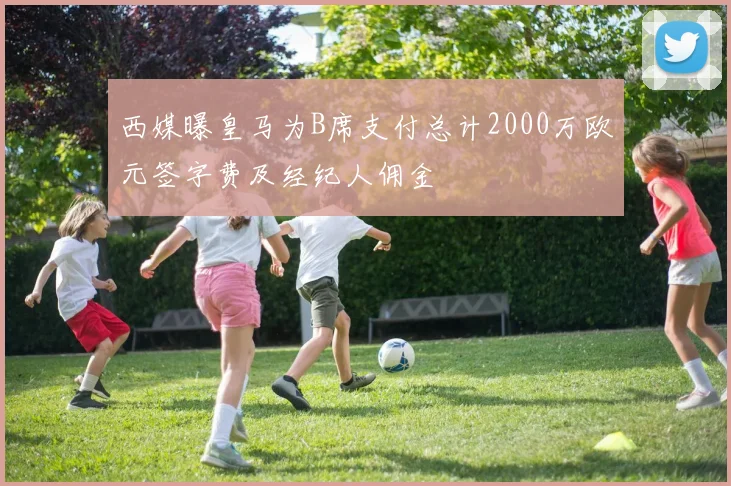 西媒曝皇马为B席支付总计2000万欧元签字费及经纪人佣金