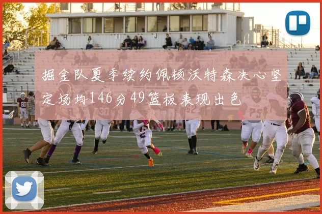 掘金队夏季续约佩顿沃特森决心坚定场均146分49篮板表现出色