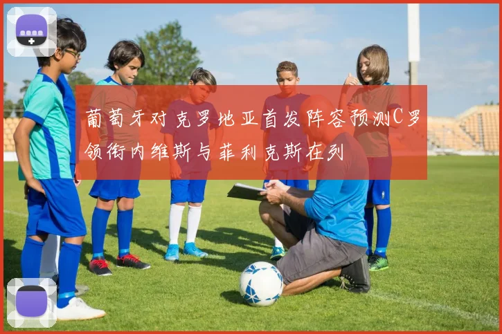 葡萄牙对克罗地亚首发阵容预测C罗领衔内维斯与菲利克斯在列