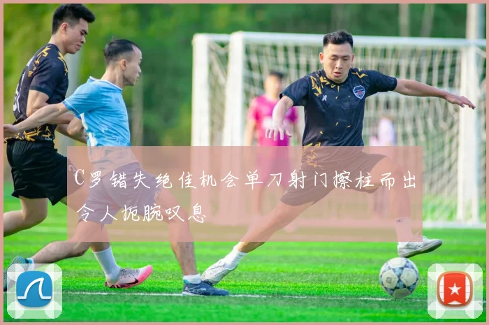 C罗错失绝佳机会单刀射门擦柱而出令人扼腕叹息