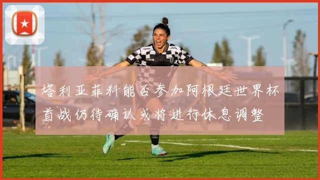 塔利亚菲科能否参加阿根廷世界杯首战仍待确认或将进行休息调整